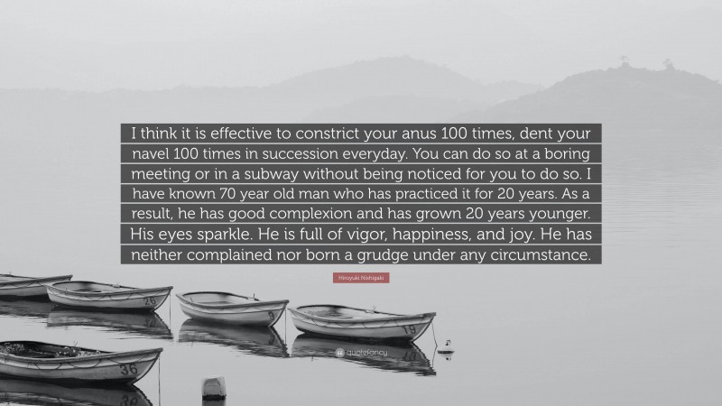 Hiroyuki Nishigaki Quote: “I think it is effective to constrict your anus 100 times, dent your navel 100 times in succession everyday. You can do so at a boring meeting or in a subway without being noticed for you to do so. I have known 70 year old man who has practiced it for 20 years. As a result, he has good complexion and has grown 20 years younger. His eyes sparkle. He is full of vigor, happiness, and joy. He has neither complained nor born a grudge under any circumstance.”