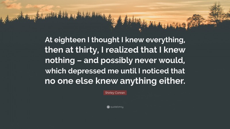 Shirley Conran Quote: “At eighteen I thought I knew everything, then at thirty, I realized that I knew nothing – and possibly never would, which depressed me until I noticed that no one else knew anything either.”