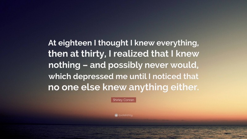 Shirley Conran Quote: “At eighteen I thought I knew everything, then at thirty, I realized that I knew nothing – and possibly never would, which depressed me until I noticed that no one else knew anything either.”