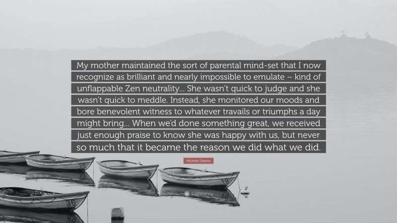 Michelle Obama Quote: “My mother maintained the sort of parental mind-set that I now recognize as brilliant and nearly impossible to emulate – kind of unflappable Zen neutrality... She wasn’t quick to judge and she wasn’t quick to meddle. Instead, she monitored our moods and bore benevolent witness to whatever travails or triumphs a day might bring... When we’d done something great, we received just enough praise to know she was happy with us, but never so much that it became the reason we did what we did.”
