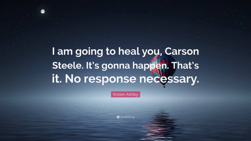 Kristen Ashley Quote: “I am going to heal you, Carson Steele. It’s gonna happen. That’s it. No response necessary.”