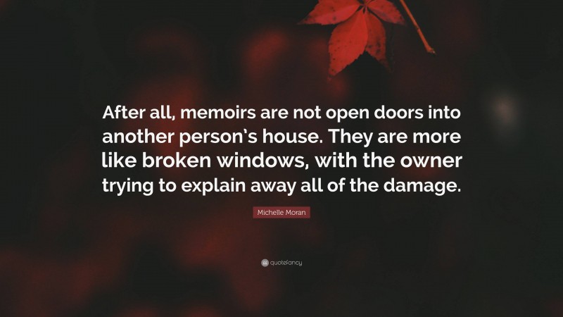 Michelle Moran Quote: “After all, memoirs are not open doors into another person’s house. They are more like broken windows, with the owner trying to explain away all of the damage.”