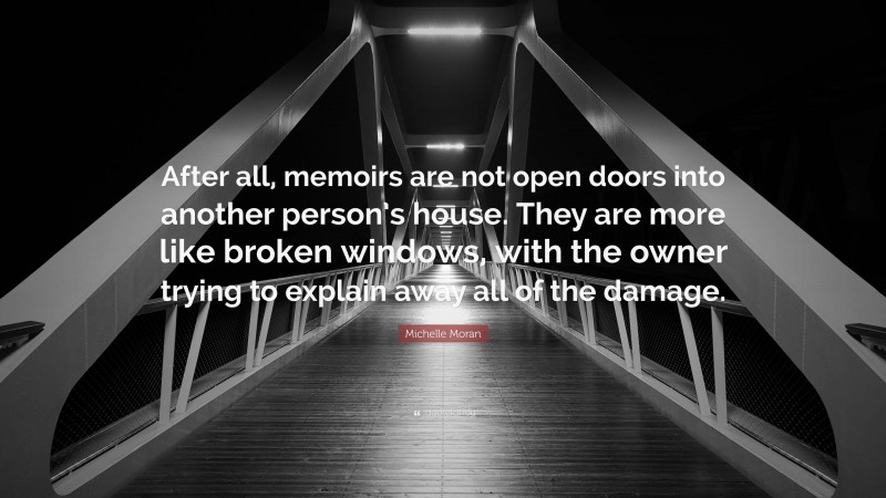 Michelle Moran Quote: “After all, memoirs are not open doors into another person’s house. They are more like broken windows, with the owner trying to explain away all of the damage.”