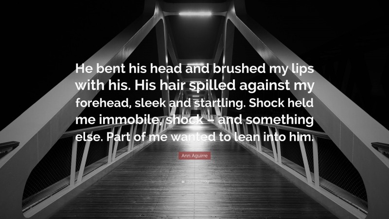 Ann Aguirre Quote: “He bent his head and brushed my lips with his. His hair spilled against my forehead, sleek and startling. Shock held me immobile, shock – and something else. Part of me wanted to lean into him.”