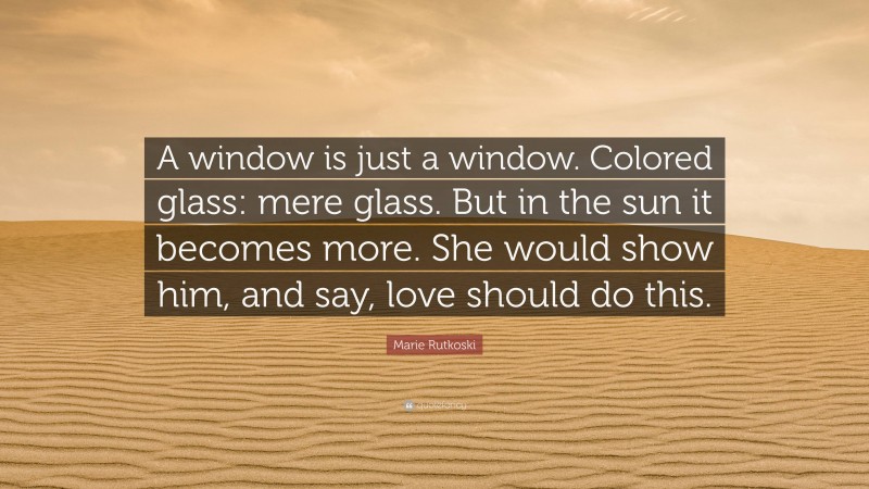 Marie Rutkoski Quote: “A window is just a window. Colored glass: mere glass. But in the sun it becomes more. She would show him, and say, love should do this.”