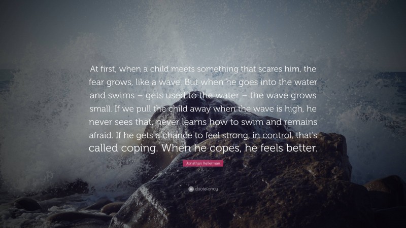 Jonathan Kellerman Quote: “At first, when a child meets something that scares him, the fear grows, like a wave. But when he goes into the water and swims – gets used to the water – the wave grows small. If we pull the child away when the wave is high, he never sees that, never learns how to swim and remains afraid. If he gets a chance to feel strong, in control, that’s called coping. When he copes, he feels better.”