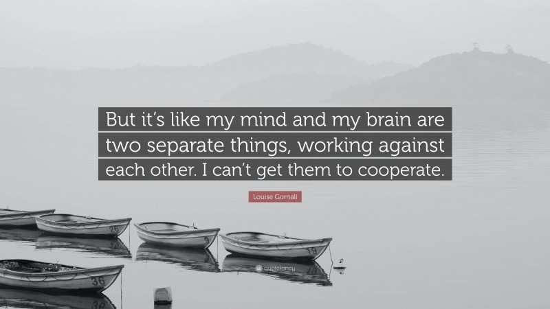 Louise Gornall Quote: “But it’s like my mind and my brain are two separate things, working against each other. I can’t get them to cooperate.”