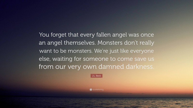 J.L. Beck Quote: “You forget that every fallen angel was once an angel themselves. Monsters don’t really want to be monsters. We’re just like everyone else, waiting for someone to come save us from our very own damned darkness.”