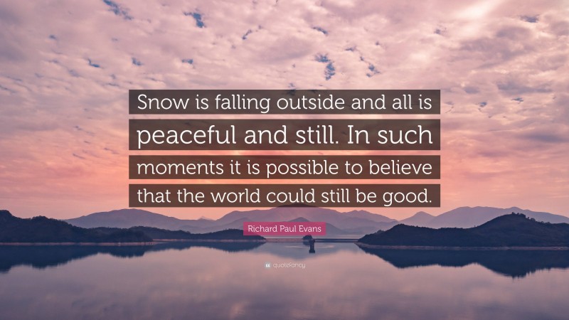 Richard Paul Evans Quote: “Snow is falling outside and all is peaceful and still. In such moments it is possible to believe that the world could still be good.”