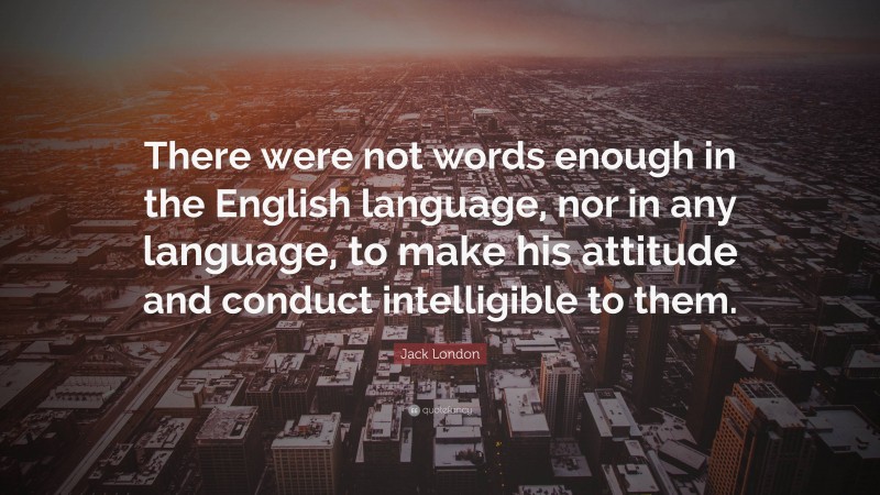 Jack London Quote: “There were not words enough in the English language, nor in any language, to make his attitude and conduct intelligible to them.”