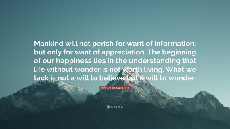 Abraham Joshua Heschel Quote: “Mankind will not perish for want of information; but only for want of appreciation. The beginning of our happiness lies in the understanding that life without wonder is not worth living. What we lack is not a will to believe but a will to wonder.”