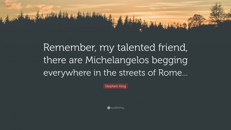 Stephen King Quote: “Remember, my talented friend, there are Michelangelos begging everywhere in the streets of Rome...”