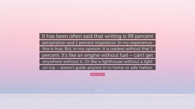 Robert Fanney Quote: “It has been often said that writing is 99 percent perspiration and 1 percent inspiration. In my experience, this is true. But, in my opinion, it is useless without that 1 percent. It’s like an engine without fuel – can’t get anywhere without it. Or like a lighthouse without a light on top – doesn’t guide anyone in to home or safe harbor.”