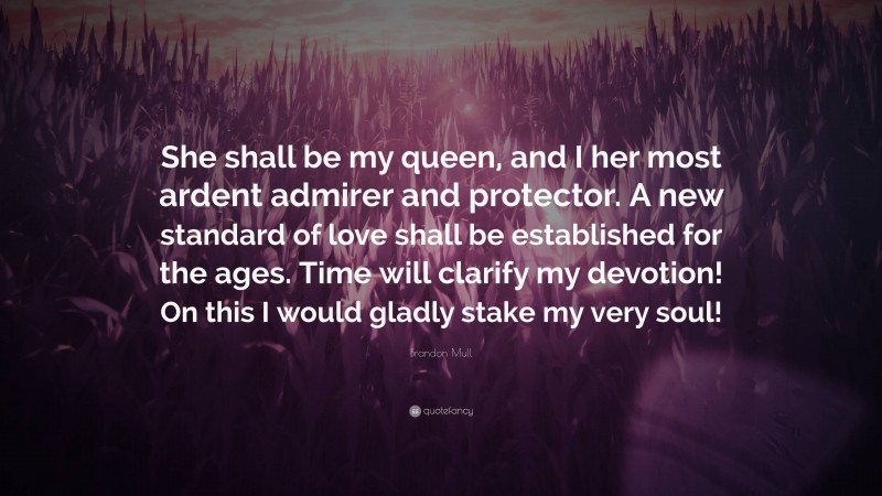 Brandon Mull Quote: “She shall be my queen, and I her most ardent admirer and protector. A new standard of love shall be established for the ages. Time will clarify my devotion! On this I would gladly stake my very soul!”