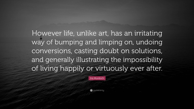 Iris Murdoch Quote: “However life, unlike art, has an irritating way of bumping and limping on, undoing conversions, casting doubt on solutions, and generally illustrating the impossibility of living happily or virtuously ever after.”
