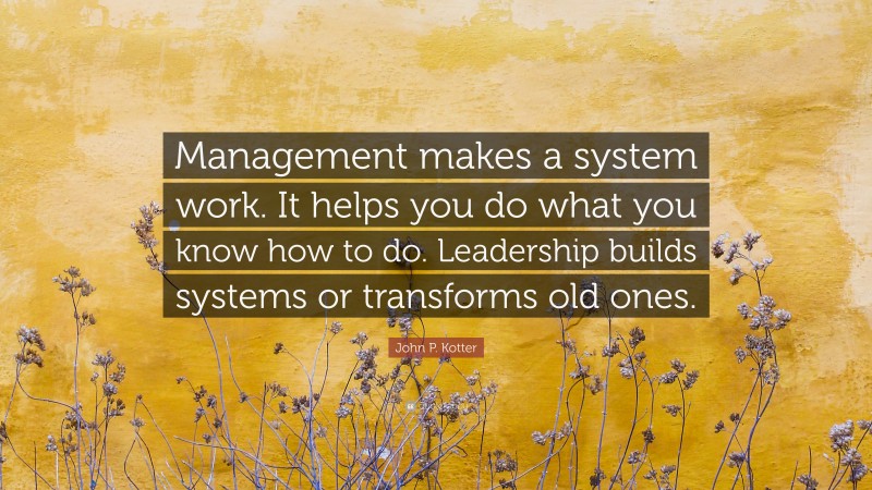 John P. Kotter Quote: “Management makes a system work. It helps you do what you know how to do. Leadership builds systems or transforms old ones.”