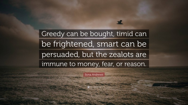 Ilona Andrews Quote: “Greedy can be bought, timid can be frightened, smart can be persuaded, but the zealots are immune to money, fear, or reason.”