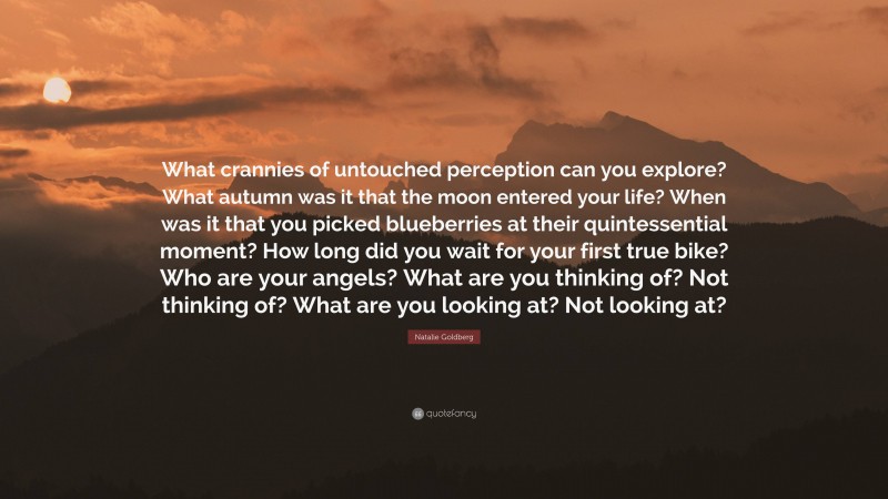 Natalie Goldberg Quote: “What crannies of untouched perception can you explore? What autumn was it that the moon entered your life? When was it that you picked blueberries at their quintessential moment? How long did you wait for your first true bike? Who are your angels? What are you thinking of? Not thinking of? What are you looking at? Not looking at?”