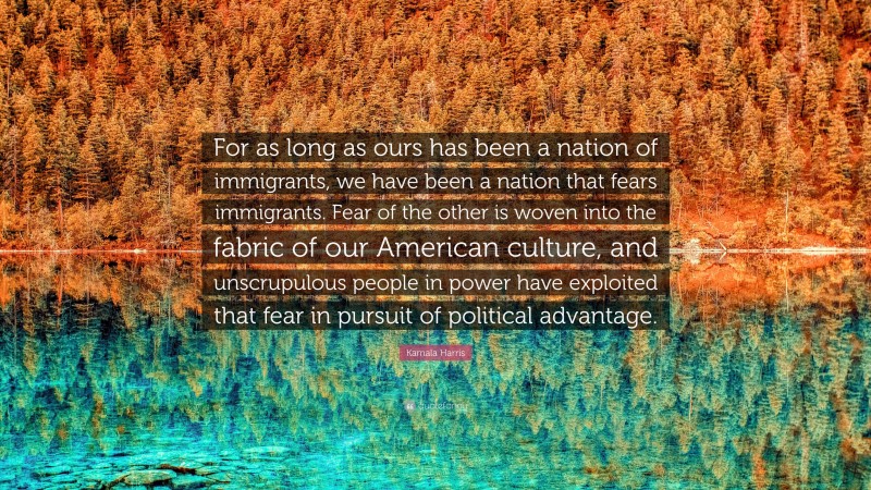 Kamala Harris Quote: “For as long as ours has been a nation of immigrants, we have been a nation that fears immigrants. Fear of the other is woven into the fabric of our American culture, and unscrupulous people in power have exploited that fear in pursuit of political advantage.”
