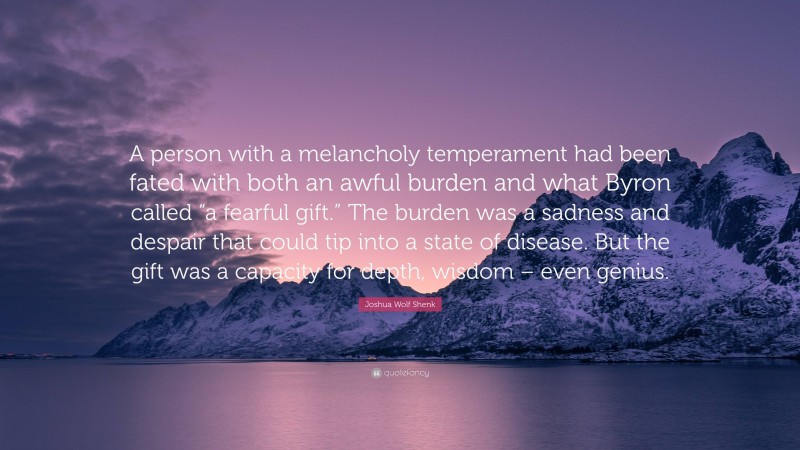 Joshua Wolf Shenk Quote: “A person with a melancholy temperament had been fated with both an awful burden and what Byron called “a fearful gift.” The burden was a sadness and despair that could tip into a state of disease. But the gift was a capacity for depth, wisdom – even genius.”