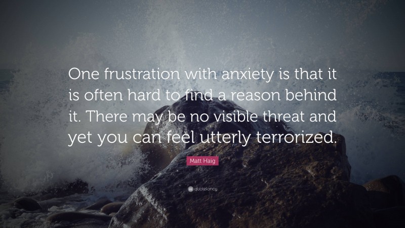 Matt Haig Quote: “One frustration with anxiety is that it is often hard to find a reason behind it. There may be no visible threat and yet you can feel utterly terrorized.”