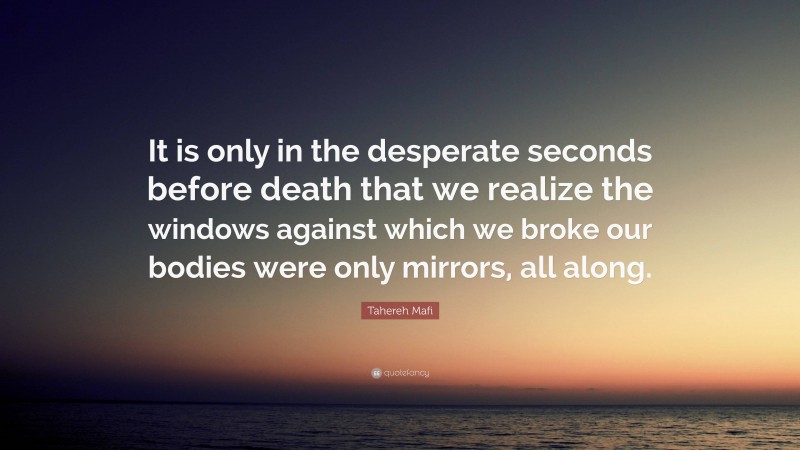 Tahereh Mafi Quote: “It is only in the desperate seconds before death that we realize the windows against which we broke our bodies were only mirrors, all along.”