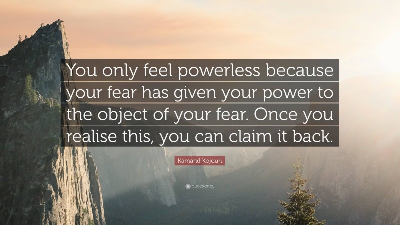 Kamand Kojouri Quote: “You only feel powerless because your fear has given your power to the object of your fear. Once you realise this, you can claim it back.”