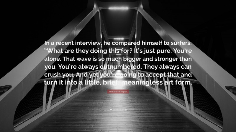 William Finnegan Quote: “In a recent interview, he compared himself to surfers: “What are they doing this for? It’s just pure. You’re alone. That wave is so much bigger and stronger than you. You’re always outnumbered. They always can crush you. And yet you’re going to accept that and turn it into a little, brief, meaningless art form.”