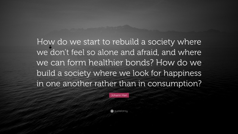 Johann Hari Quote: “How do we start to rebuild a society where we don’t feel so alone and afraid, and where we can form healthier bonds? How do we build a society where we look for happiness in one another rather than in consumption?”