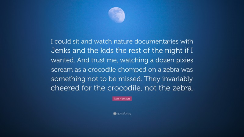 Kim Harrison Quote: “I could sit and watch nature documentaries with Jenks and the kids the rest of the night if I wanted. And trust me, watching a dozen pixies scream as a crocodile chomped on a zebra was something not to be missed. They invariably cheered for the crocodile, not the zebra.”