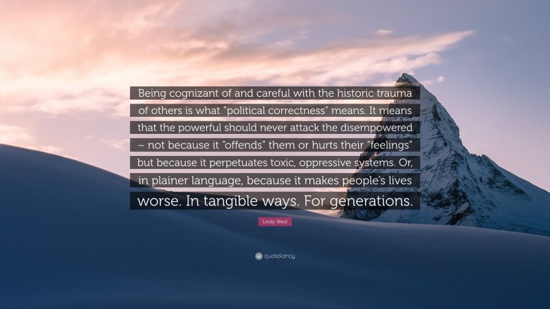 Lindy West Quote: “Being cognizant of and careful with the historic trauma of others is what “political correctness” means. It means that the powerful should never attack the disempowered – not because it “offends” them or hurts their “feelings” but because it perpetuates toxic, oppressive systems. Or, in plainer language, because it makes people’s lives worse. In tangible ways. For generations.”