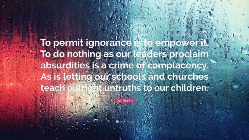 Dan Brown Quote: “To permit ignorance is to empower it. To do nothing as our leaders proclaim absurdities is a crime of complacency. As is letting our schools and churches teach outright untruths to our children.”