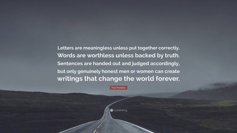 Paul Morabito Quote: “Letters are meaningless unless put together correctly. Words are worthless unless backed by truth. Sentences are handed out and judged accordingly, but only genuinely honest men or women can create writings that change the world forever.”