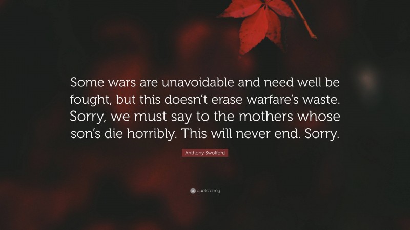 Anthony Swofford Quote: “Some wars are unavoidable and need well be fought, but this doesn’t erase warfare’s waste. Sorry, we must say to the mothers whose son’s die horribly. This will never end. Sorry.”