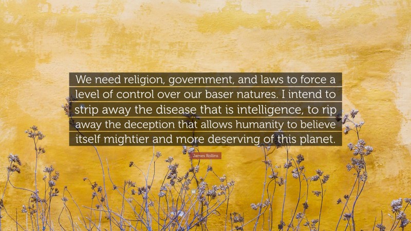 James Rollins Quote: “We need religion, government, and laws to force a level of control over our baser natures. I intend to strip away the disease that is intelligence, to rip away the deception that allows humanity to believe itself mightier and more deserving of this planet.”