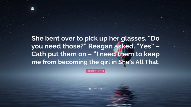 Rainbow Rowell Quote: “She bent over to pick up her glasses. “Do you need those?” Reagan asked. “Yes” – Cath put them on – “I need them to keep me from becoming the girl in She’s All That.”