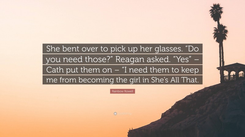 Rainbow Rowell Quote: “She bent over to pick up her glasses. “Do you need those?” Reagan asked. “Yes” – Cath put them on – “I need them to keep me from becoming the girl in She’s All That.”