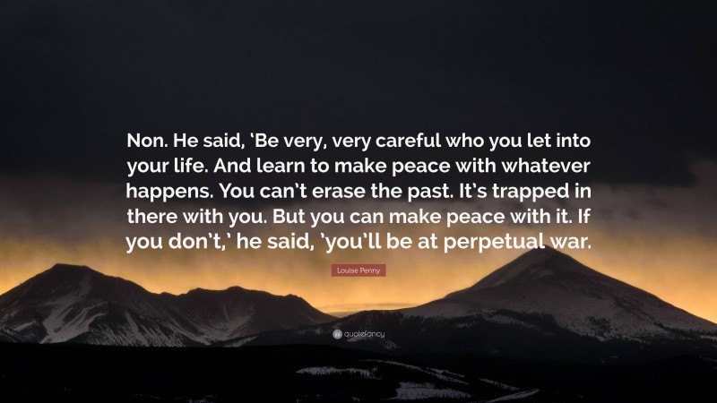 Louise Penny Quote: “Non. He said, ‘Be very, very careful who you let into your life. And learn to make peace with whatever happens. You can’t erase the past. It’s trapped in there with you. But you can make peace with it. If you don’t,’ he said, ’you’ll be at perpetual war.”