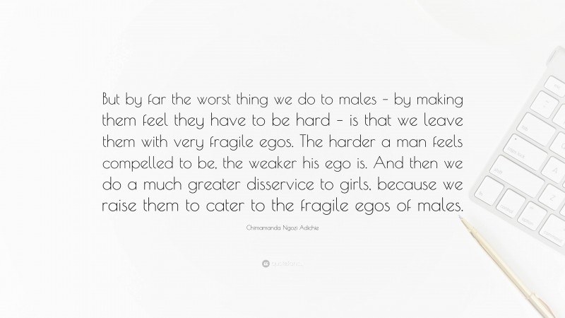 Chimamanda Ngozi Adichie Quote: “But by far the worst thing we do to males – by making them feel they have to be hard – is that we leave them with very fragile egos. The harder a man feels compelled to be, the weaker his ego is. And then we do a much greater disservice to girls, because we raise them to cater to the fragile egos of males.”