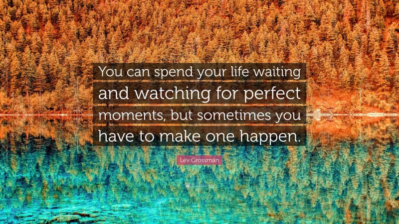 Lev Grossman Quote: “You can spend your life waiting and watching for perfect moments, but sometimes you have to make one happen.”