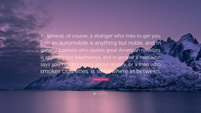Lemony Snicket Quote: “In general, of course, a stranger who tries to get you into an automobile is anything but noble, and in general a person who quotes great American novelists is anything but treacherous, and in general a man who says you needn’t worry about money, or a man who smokes cigarettes, is somewhere in between.”