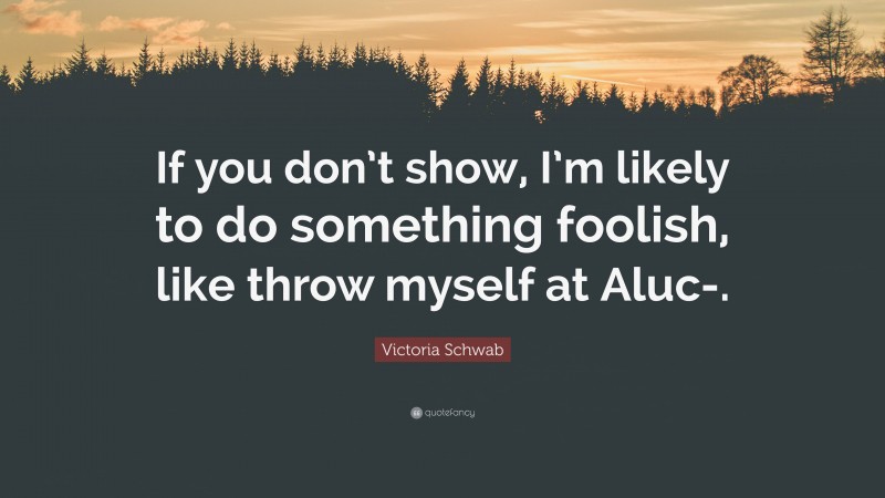 Victoria Schwab Quote: “If you don’t show, I’m likely to do something foolish, like throw myself at Aluc-.”