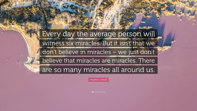 Heather O'Neill Quote: “Every day the average person will witness six miracles. But it isn’t that we don’t believe in miracles – we just don’t believe that miracles are miracles. There are so many miracles all around us.”