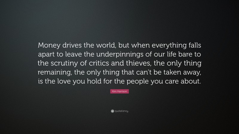 Kim Harrison Quote: “Money drives the world, but when everything falls apart to leave the underpinnings of our life bare to the scrutiny of critics and thieves, the only thing remaining, the only thing that can’t be taken away, is the love you hold for the people you care about.”