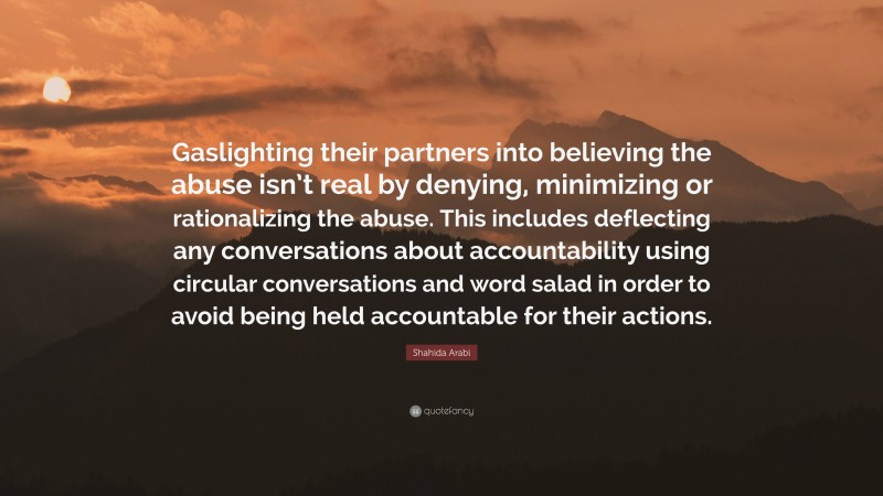 Shahida Arabi Quote: “Gaslighting their partners into believing the abuse isn’t real by denying, minimizing or rationalizing the abuse. This includes deflecting any conversations about accountability using circular conversations and word salad in order to avoid being held accountable for their actions.”