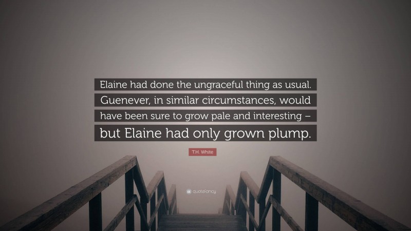 T.H. White Quote: “Elaine had done the ungraceful thing as usual. Guenever, in similar circumstances, would have been sure to grow pale and interesting – but Elaine had only grown plump.”