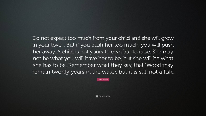 Jane Yolen Quote: “Do not expect too much from your child and she will grow in your love... But if you push her too much, you will push her away. A child is not yours to own but to raise. She may not be what you will have her to be, but she will be what she has to be. Remember what they say, that ‘Wood may remain twenty years in the water, but it is still not a fish.”