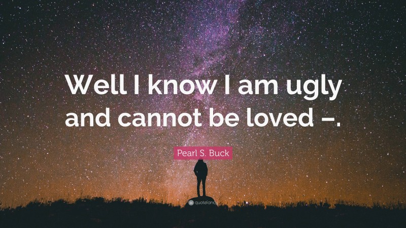 Pearl S. Buck Quote: “Well I know I am ugly and cannot be loved –.”
