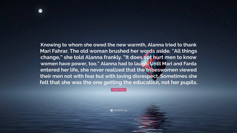 Tamora Pierce Quote: “Knowing to whom she owed the new warmth, Alanna tried to thank Mari Fahrar. The old woman brushed her words aside. “All things change,” she told Alanna frankly. “It does not hurt men to know women have power, too.” Alanna had to laugh. Until Mari and Farda entered her life, she never realized that the tribeswomen viewed their men not with fear but with loving disrespect. Sometimes she felt that she was the one getting the education, not her pupils.”