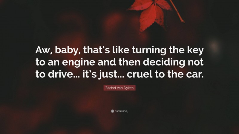 Rachel Van Dyken Quote: “Aw, baby, that’s like turning the key to an engine and then deciding not to drive... it’s just... cruel to the car.”